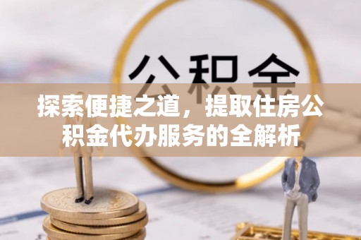 广宗探索便捷之道，提取住房公积金代办服务的全解析