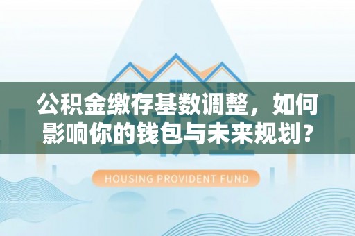 广宗公积金缴存基数调整，如何影响你的钱包与未来规划？
