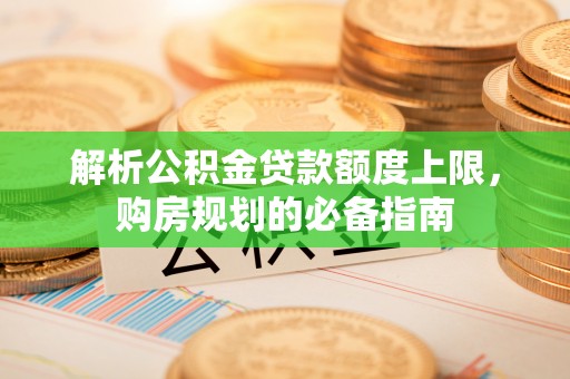广宗解析公积金贷款额度上限，购房规划的必备指南