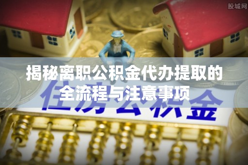 广宗揭秘离职公积金代办提取的全流程与注意事项