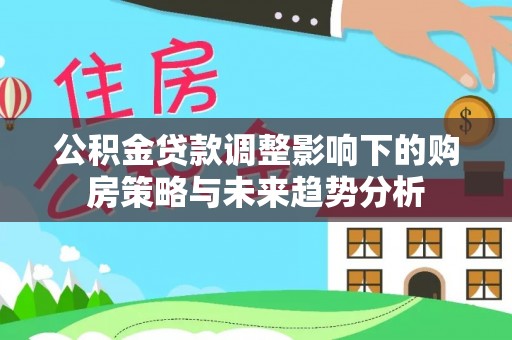 广宗公积金贷款调整影响下的购房策略与未来趋势分析