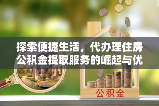 广宗探索便捷生活，代办理住房公积金提取服务的崛起与优势