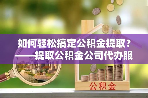 广宗如何轻松搞定公积金提取？——提取公积金公司代办服务全解析
