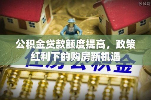 广宗公积金贷款额度提高，政策红利下的购房新机遇