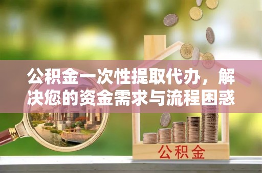 广宗公积金一次性提取代办，解决您的资金需求与流程困惑