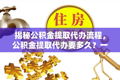 广宗揭秘公积金提取代办流程，公积金提取代办要多久？一文读懂