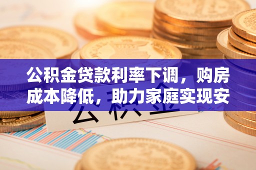广宗公积金贷款利率下调，购房成本降低，助力家庭实现安居梦